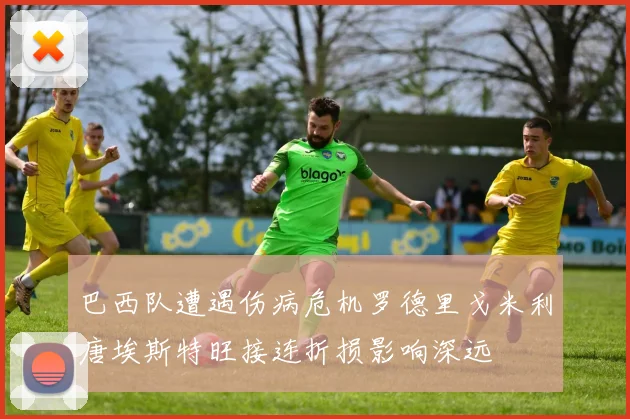 巴西队遭遇伤病危机罗德里戈米利唐埃斯特旺接连折损影响深远