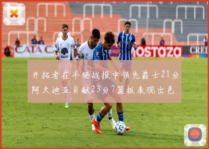 开拓者在半场战报中领先爵士21分阿夫迪亚贡献23分7篮板表现出色