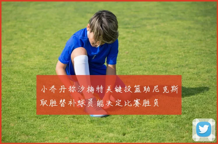 小乔丹称沙梅特关键投篮助尼克斯取胜替补球员能决定比赛胜负