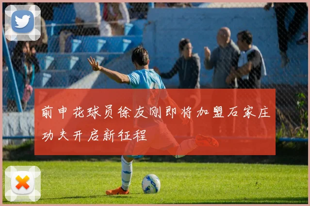前申花球员徐友刚即将加盟石家庄功夫开启新征程