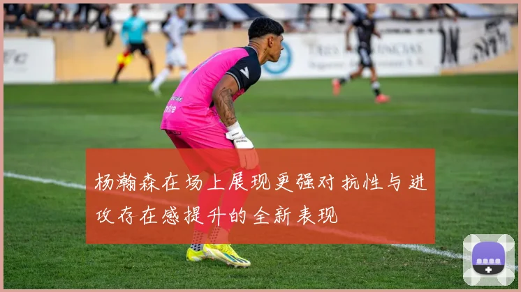 杨瀚森在场上展现更强对抗性与进攻存在感提升的全新表现