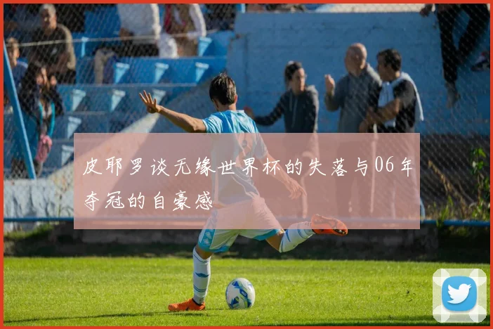 皮耶罗谈无缘世界杯的失落与06年夺冠的自豪感