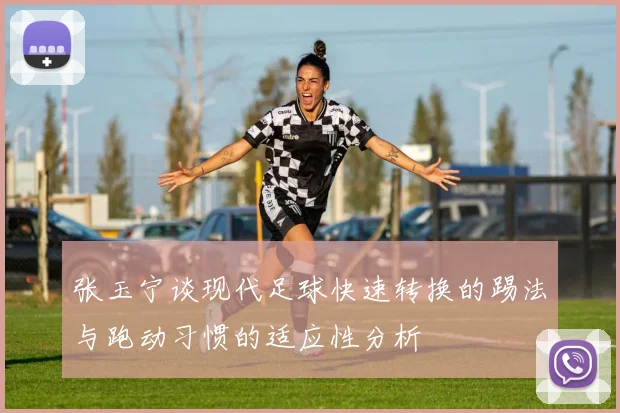 张玉宁谈现代足球快速转换的踢法与跑动习惯的适应性分析