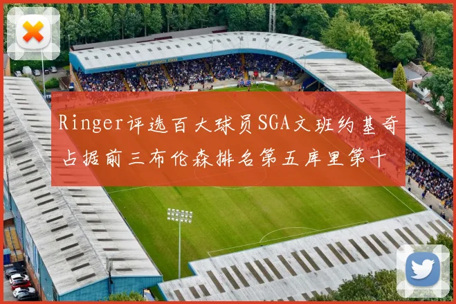 Ringer评选百大球员SGA文班约基奇占据前三布伦森排名第五库里第十杜兰特第十六詹姆斯第二十