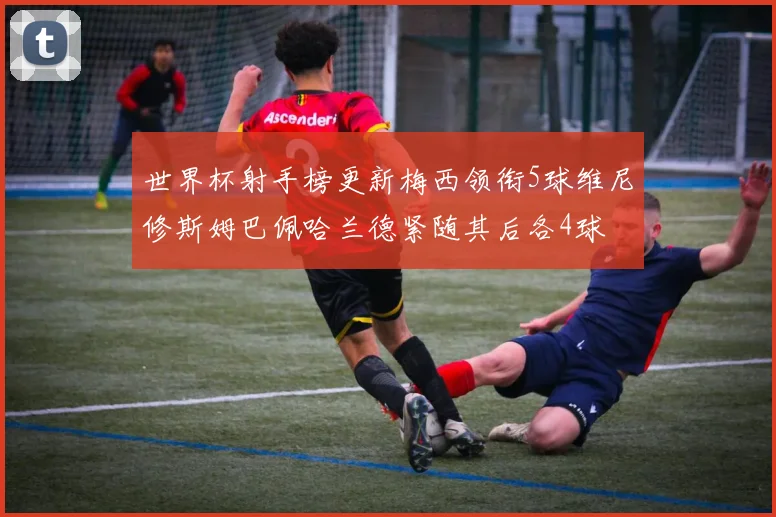 世界杯射手榜更新梅西领衔5球维尼修斯姆巴佩哈兰德紧随其后各4球