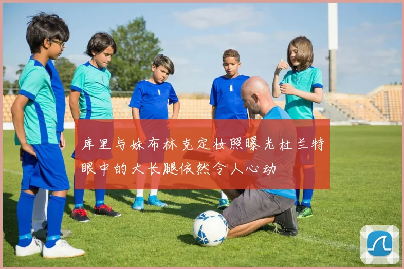 库里与妹布林克定妆照曝光杜兰特眼中的大长腿依然令人心动