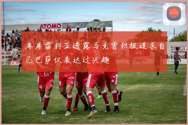 库库雷利亚透露马竞曾积极追求自己巴萨仅表达过兴趣
