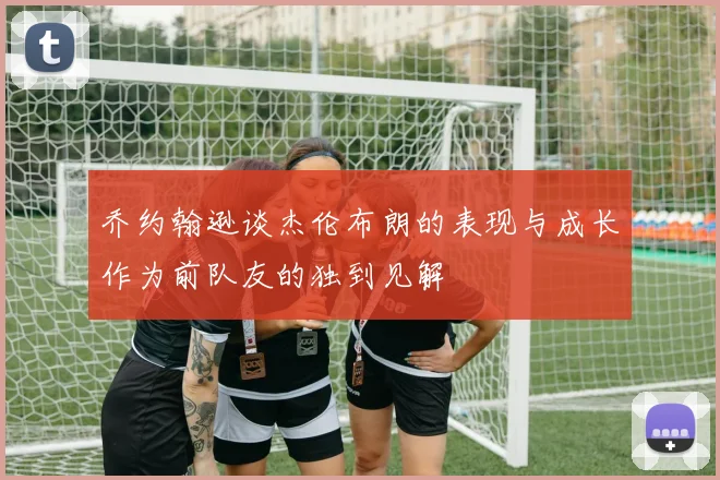 乔约翰逊谈杰伦布朗的表现与成长作为前队友的独到见解