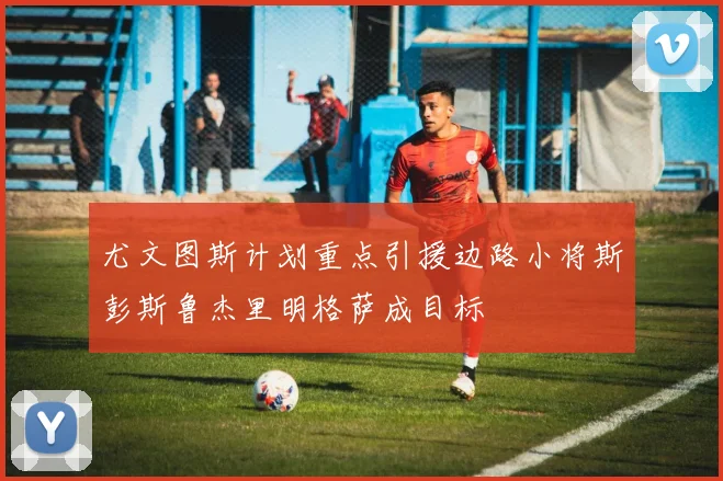尤文图斯计划重点引援边路小将斯彭斯鲁杰里明格萨成目标