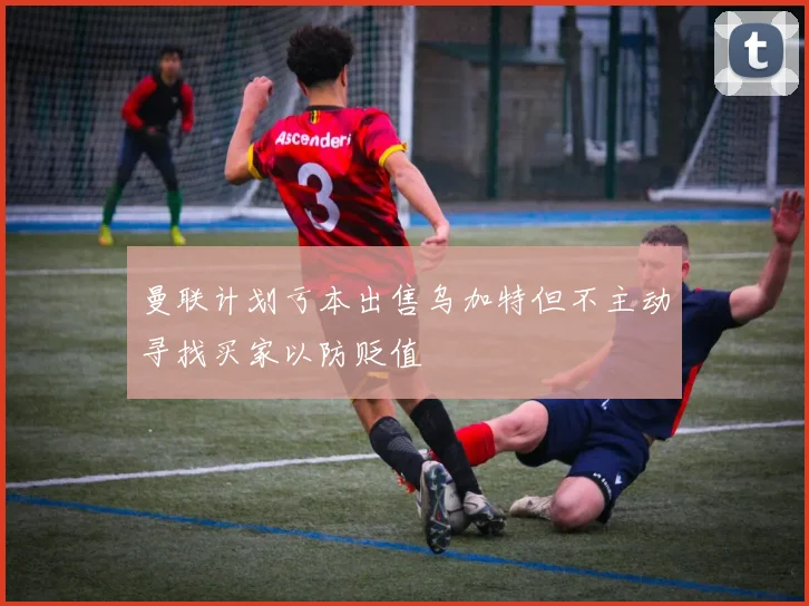 曼联计划亏本出售乌加特但不主动寻找买家以防贬值